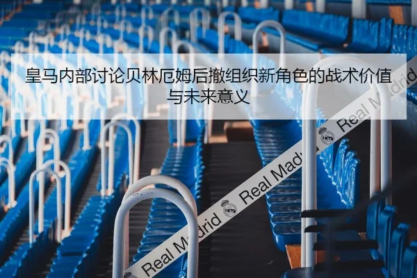 皇马内部讨论贝林厄姆后撤组织新角色的战术价值与未来意义
