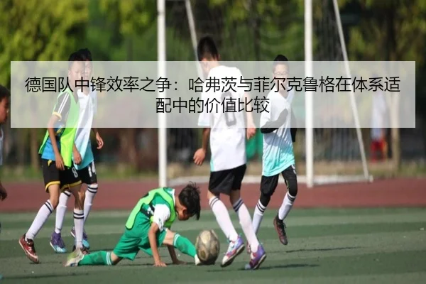 德国队中锋效率之争：哈弗茨与菲尔克鲁格在体系适配中的价值比较