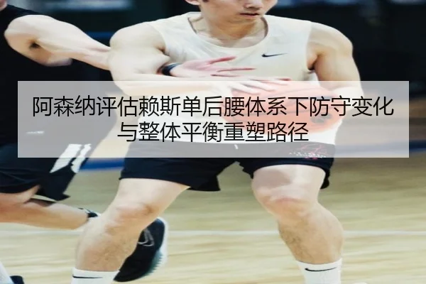 阿森纳评估赖斯单后腰体系下防守变化与整体平衡重塑路径