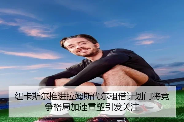 纽卡斯尔推进拉姆斯代尔租借计划门将竞争格局加速重塑引发关注