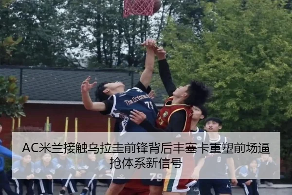 AC米兰接触乌拉圭前锋背后丰塞卡重塑前场逼抢体系新信号
